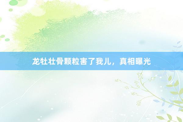 龙牡壮骨颗粒害了我儿，真相曝光