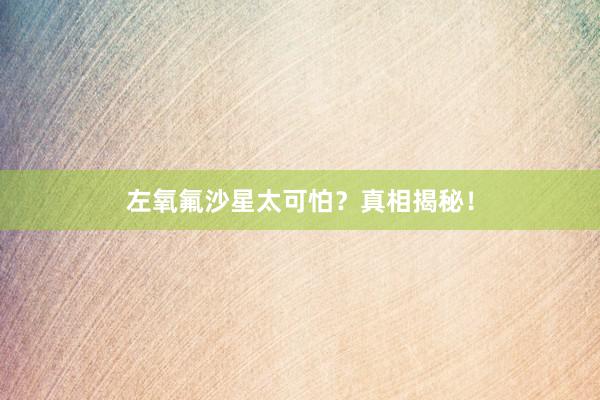 左氧氟沙星太可怕？真相揭秘！